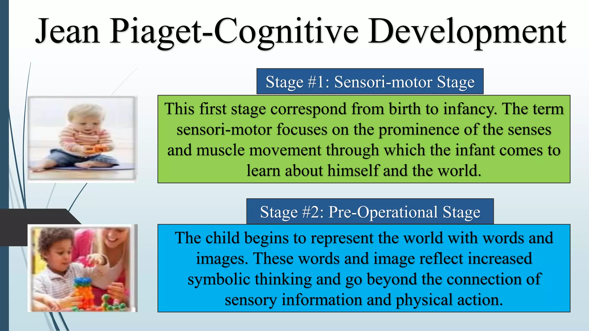 The child begins to represent the world with words and
images. These words and image reflect increased
symbolic thinking and go beyond the connection of
sensory information and physical action.
This first stage correspond from birth to infancy. The term
sensori-motor focuses on the prominence of the senses
and muscle movement through which the infant comes to
learn about himself and the world.
Stage #1: Sensori-motor Stage
Stage #2: Pre-Operational Stage
Jean Piaget-Cognitive Development
 