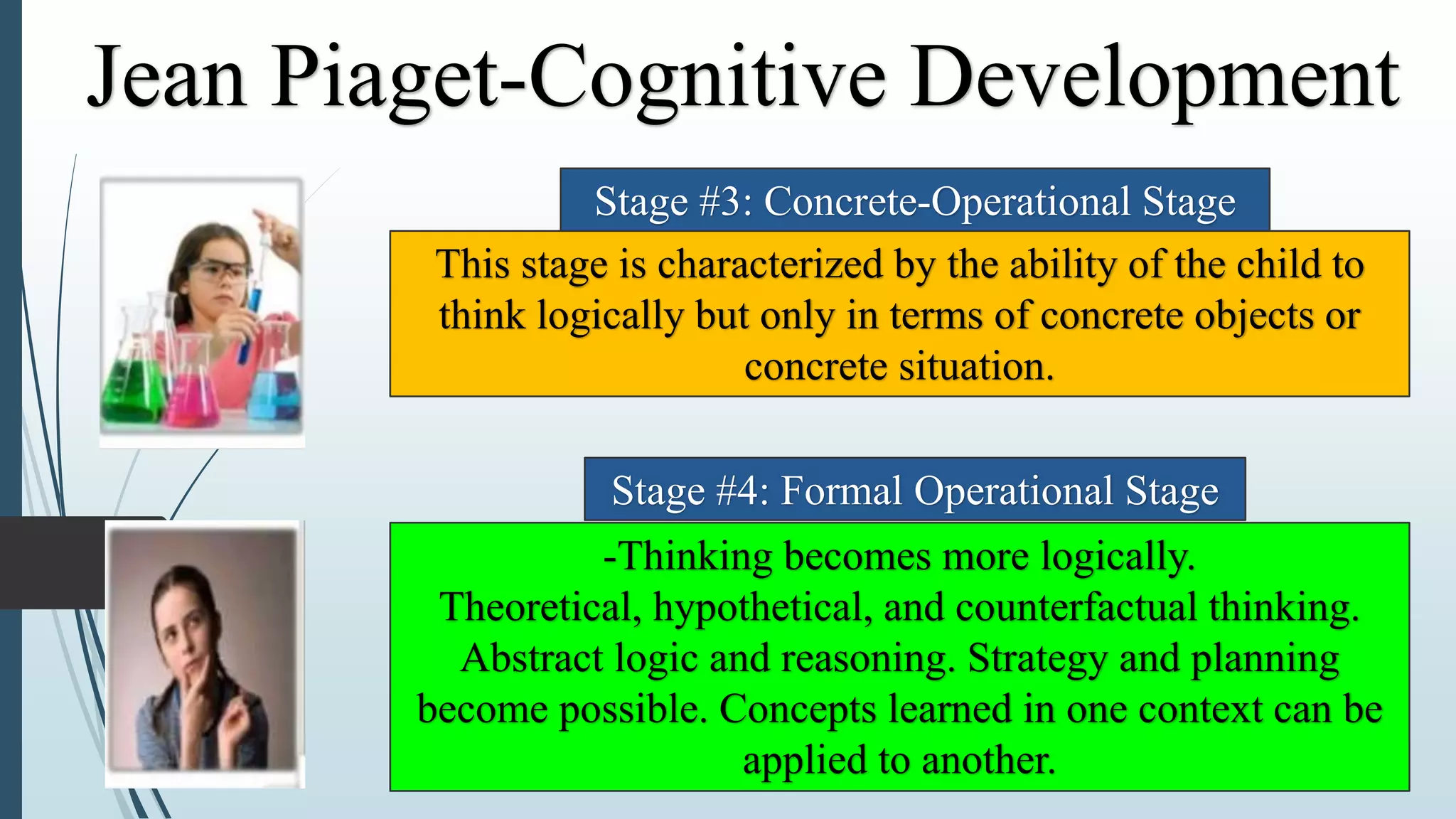 This stage is characterized by the ability of the child to
think logically but only in terms of concrete objects or
concrete situation.
-Thinking becomes more logically.
Theoretical, hypothetical, and counterfactual thinking.
Abstract logic and reasoning. Strategy and planning
become possible. Concepts learned in one context can be
applied to another.
Stage #3: Concrete-Operational Stage
Stage #4: Formal Operational Stage
Jean Piaget-Cognitive Development
 