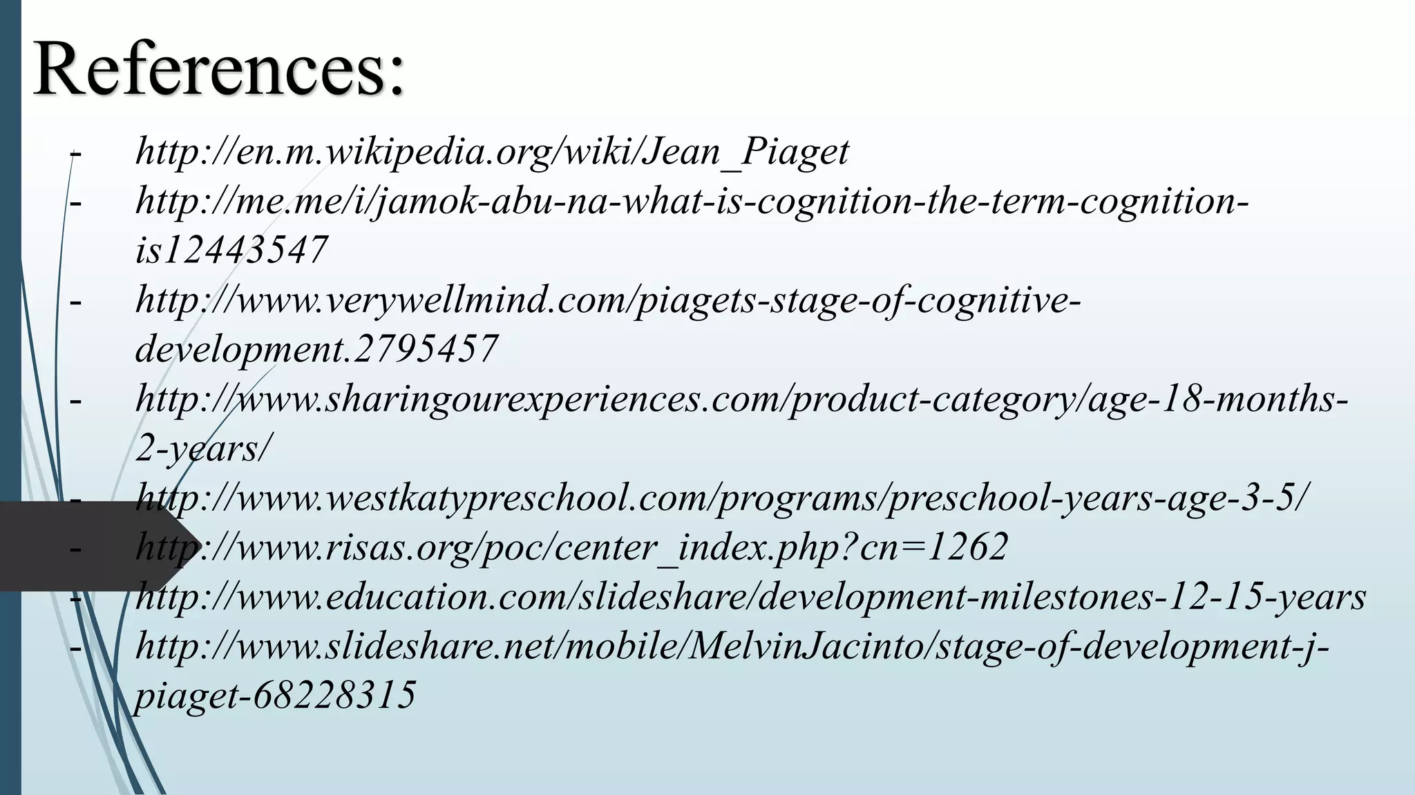 - http://en.m.wikipedia.org/wiki/Jean_Piaget
- http://me.me/i/jamok-abu-na-what-is-cognition-the-term-cognition-
is12443547
- http://www.verywellmind.com/piagets-stage-of-cognitive-
development.2795457
- http://www.sharingourexperiences.com/product-category/age-18-months-
2-years/
- http://www.westkatypreschool.com/programs/preschool-years-age-3-5/
- http://www.risas.org/poc/center_index.php?cn=1262
- http://www.education.com/slideshare/development-milestones-12-15-years
- http://www.slideshare.net/mobile/MelvinJacinto/stage-of-development-j-
piaget-68228315
References:
 