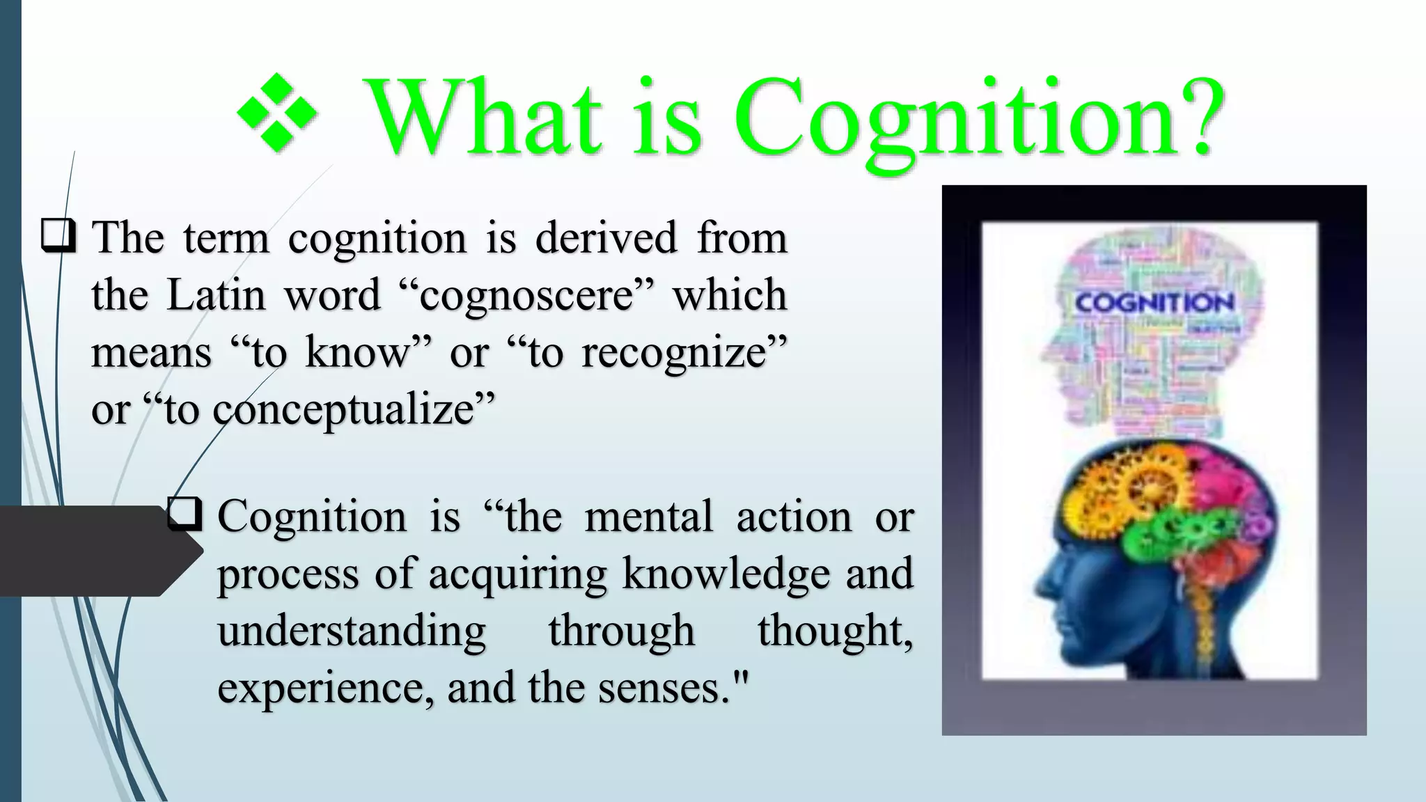  What is Cognition?
 The term cognition is derived from
the Latin word “cognoscere” which
means “to know” or “to recognize”
or “to conceptualize”
 Cognition is “the mental action or
process of acquiring knowledge and
understanding through thought,
experience, and the senses."
 