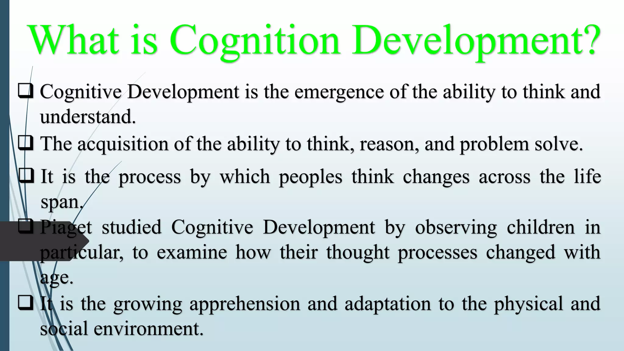 What is Cognition Development?
 Cognitive Development is the emergence of the ability to think and
understand.
 The acquisition of the ability to think, reason, and problem solve.
 It is the process by which peoples think changes across the life
span.
 Piaget studied Cognitive Development by observing children in
particular, to examine how their thought processes changed with
age.
 It is the growing apprehension and adaptation to the physical and
social environment.
 