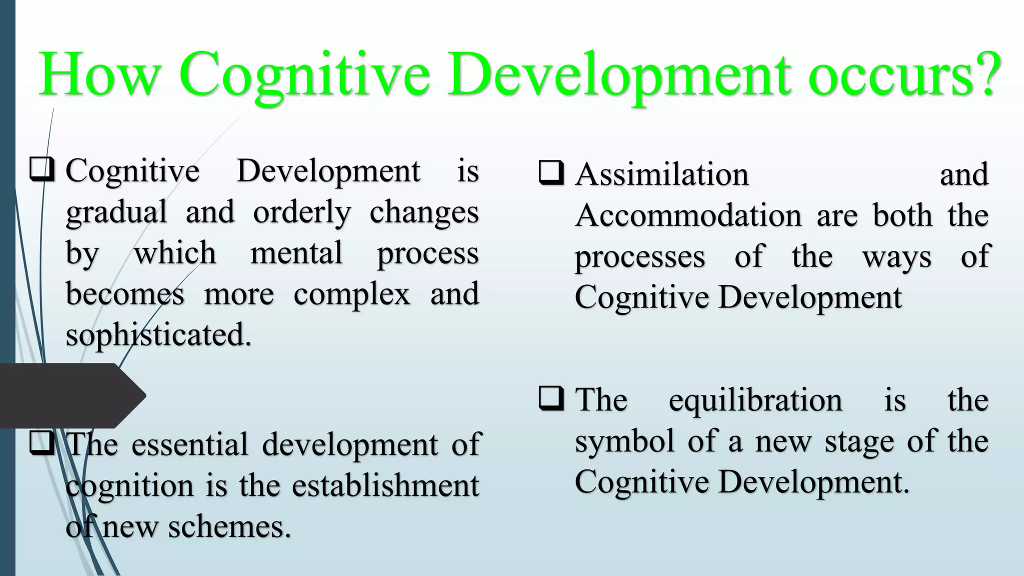 How Cognitive Development occurs?
 Cognitive Development is
gradual and orderly changes
by which mental process
becomes more complex and
sophisticated.
 The essential development of
cognition is the establishment
of new schemes.
 Assimilation and
Accommodation are both the
processes of the ways of
Cognitive Development
 The equilibration is the
symbol of a new stage of the
Cognitive Development.
 