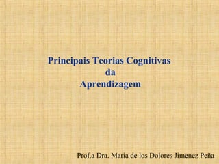 Prof.a Dra. Maria de los Dolores Jimenez Peña
Principais Teorias Cognitivas
da
Aprendizagem
 