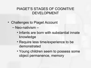 PIAGET’S STAGES OF COGNITIVE
DEVELOPMENT
• Challenges to Piaget Account
– Neo-nativism –
• Infants are born with substantial innate
knowledge
• Require less time/experience to be
demonstrated
• Young children seem to possess some
object permanence, memory
 
