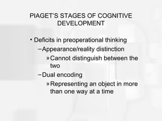 PIAGET’S STAGES OF COGNITIVE
DEVELOPMENT
• Deficits in preoperational thinking
–Appearance/reality distinction
»Cannot distinguish between the
two
–Dual encoding
»Representing an object in more
than one way at a time
 