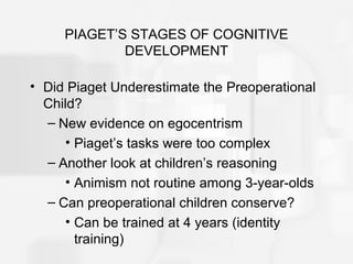 PIAGET’S STAGES OF COGNITIVE
DEVELOPMENT
• Did Piaget Underestimate the Preoperational
Child?
– New evidence on egocentrism
• Piaget’s tasks were too complex
– Another look at children’s reasoning
• Animism not routine among 3-year-olds
– Can preoperational children conserve?
• Can be trained at 4 years (identity
training)
 