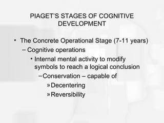 PIAGET’S STAGES OF COGNITIVE
DEVELOPMENT
• The Concrete Operational Stage (7-11 years)
– Cognitive operations
• Internal mental activity to modify
symbols to reach a logical conclusion
–Conservation – capable of
»Decentering
»Reversibility
 