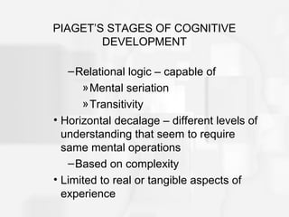 PIAGET’S STAGES OF COGNITIVE
DEVELOPMENT
–Relational logic – capable of
»Mental seriation
»Transitivity
• Horizontal decalage – different levels of
understanding that seem to require
same mental operations
–Based on complexity
• Limited to real or tangible aspects of
experience
 