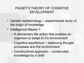 PIAGET’S THEORY OF COGNITIVE
DEVELOPMENT
• Genetic epistemology – experimental study of
the origin of knowledge
• Intelligence Means ?
– A elementary life action that enables an
organism to adapt to it’s environment
– Cognitive equilibrium – balancing thought
processes and the environment
– Constructivist approach – constructed
knowledge by a child
 