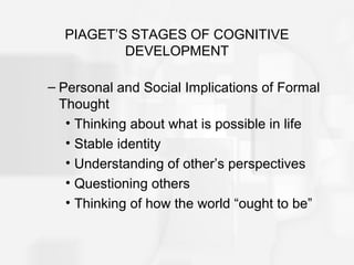 PIAGET’S STAGES OF COGNITIVE
DEVELOPMENT
– Personal and Social Implications of Formal
Thought
• Thinking about what is possible in life
• Stable identity
• Understanding of other’s perspectives
• Questioning others
• Thinking of how the world “ought to be”
 
