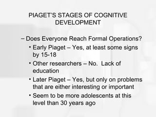 PIAGET’S STAGES OF COGNITIVE
DEVELOPMENT
– Does Everyone Reach Formal Operations?
• Early Piaget – Yes, at least some signs
by 15-18
• Other researchers – No. Lack of
education
• Later Piaget – Yes, but only on problems
that are either interesting or important
• Seem to be more adolescents at this
level than 30 years ago
 