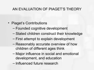 AN EVALUATION OF PIAGET’S THEORY
• Piaget’s Contributions
– Founded cognitive development
– Stated children construct their knowledge
– First attempt to explain development
– Reasonably accurate overview of how
children of different ages think
– Major influence in social and emotional
development, and education
– Influenced future research
 