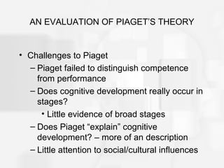 AN EVALUATION OF PIAGET’S THEORY
• Challenges to Piaget
– Piaget failed to distinguish competence
from performance
– Does cognitive development really occur in
stages?
• Little evidence of broad stages
– Does Piaget “explain” cognitive
development? – more of an description
– Little attention to social/cultural influences
 