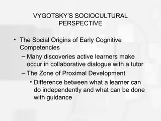 VYGOTSKY’S SOCIOCULTURAL
PERSPECTIVE
• The Social Origins of Early Cognitive
Competencies
– Many discoveries active learners make
occur in collaborative dialogue with a tutor
– The Zone of Proximal Development
• Difference between what a learner can
do independently and what can be done
with guidance
 