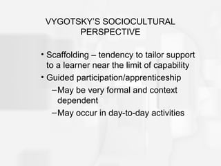 VYGOTSKY’S SOCIOCULTURAL
PERSPECTIVE
• Scaffolding – tendency to tailor support
to a learner near the limit of capability
• Guided participation/apprenticeship
–May be very formal and context
dependent
–May occur in day-to-day activities
 