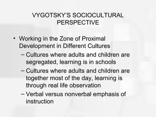 VYGOTSKY’S SOCIOCULTURAL
PERSPECTIVE
• Working in the Zone of Proximal
Development in Different Cultures
– Cultures where adults and children are
segregated, learning is in schools
– Cultures where adults and children are
together most of the day, learning is
through real life observation
– Verbal versus nonverbal emphasis of
instruction
 
