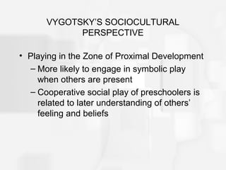 VYGOTSKY’S SOCIOCULTURAL
PERSPECTIVE
• Playing in the Zone of Proximal Development
– More likely to engage in symbolic play
when others are present
– Cooperative social play of preschoolers is
related to later understanding of others’
feeling and beliefs
 