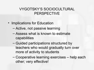 VYGOTSKY’S SOCIOCULTURAL
PERSPECTIVE
• Implications for Education
– Active, not passive learning
– Assess what is known to estimate
capabilities
– Guided participations structured by
teachers who would gradually turn over
more of activity to students
– Cooperative learning exercises – help each
other; very effective!
 