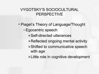 VYGOTSKY’S SOCIOCULTURAL
PERSPECTIVE
• Piaget’s Theory of Language/Thought
–Egocentric speech
»Self-directed utterances
»Reflected ongoing mental activity
»Shifted to communicative speech
with age
»Little role in cognitive development
 