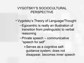 VYGOTSKY’S SOCIOCULTURAL
PERSPECTIVE
• Vygotsky’s Theory of Language/Thought
–Egocentric is really an illustration of
transition from prelinguistic to verbal
reasoning
–Private speech – communicative
“speech for self”
»Serves as a cognitive self-
guidance system; does not
disappear, becomes inner speech
 