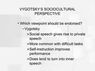 VYGOTSKY’S SOCIOCULTURAL
PERSPECTIVE
• Which viewpoint should be endorsed?
–Vygotsky
»Social speech gives rise to private
speech
»More common with difficult tasks
»Self-instruction improves
performance
»Does tend to turn into inner
speech
 