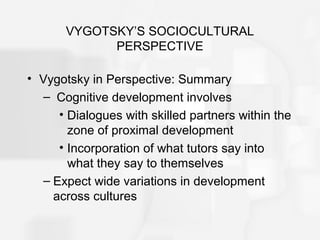 VYGOTSKY’S SOCIOCULTURAL
PERSPECTIVE
• Vygotsky in Perspective: Summary
– Cognitive development involves
• Dialogues with skilled partners within the
zone of proximal development
• Incorporation of what tutors say into
what they say to themselves
– Expect wide variations in development
across cultures
 