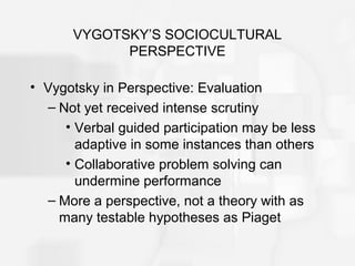 VYGOTSKY’S SOCIOCULTURAL
PERSPECTIVE
• Vygotsky in Perspective: Evaluation
– Not yet received intense scrutiny
• Verbal guided participation may be less
adaptive in some instances than others
• Collaborative problem solving can
undermine performance
– More a perspective, not a theory with as
many testable hypotheses as Piaget
 