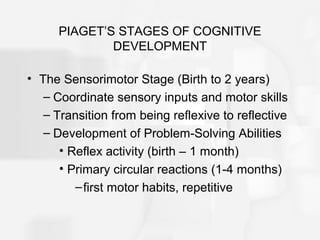 PIAGET’S STAGES OF COGNITIVE
DEVELOPMENT
• The Sensorimotor Stage (Birth to 2 years)
– Coordinate sensory inputs and motor skills
– Transition from being reflexive to reflective
– Development of Problem-Solving Abilities
• Reflex activity (birth – 1 month)
• Primary circular reactions (1-4 months)
–first motor habits, repetitive
 