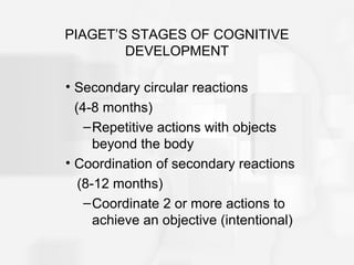 PIAGET’S STAGES OF COGNITIVE
DEVELOPMENT
• Secondary circular reactions
(4-8 months)
–Repetitive actions with objects
beyond the body
• Coordination of secondary reactions
(8-12 months)
–Coordinate 2 or more actions to
achieve an objective (intentional)
 