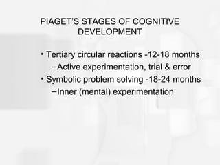 PIAGET’S STAGES OF COGNITIVE
DEVELOPMENT
• Tertiary circular reactions -12-18 months
–Active experimentation, trial & error
• Symbolic problem solving -18-24 months
–Inner (mental) experimentation
 