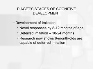 PIAGET’S STAGES OF COGNITIVE
DEVELOPMENT
– Development of Imitation
• Novel responses by 8-12 months of age
• Deferred imitation – 18-24 months
• Research now shows 6-month-olds are
capable of deferred imitation
 