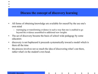 ED 6400 - BrownleeDiscuss the concept of discovery learningAll forms of obtaining knowledge are available for oneself by the use one's own mind rearranging or transforming evidence in such a way that one is enabled to go beyond the evidence assembled to additional new insights The act of discovery became the basis of school wide pedagogy by some educators  discovery is not haphazard it proceeds systematically toward a model which is there all the timethe process involves not so much the idea of discovering what’s out there, rather what's in the student's own head.