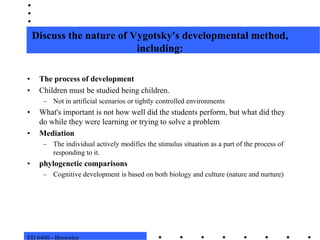 ED 6400 - BrownleeDiscuss the nature of Vygotsky's developmental method, including:The process of developmentChildren must be studied being children.  Not in artificial scenarios or tightly controlled environmentsWhat's important is not how well did the students perform, but what did they do while they were learning or trying to solve a problemMediationThe individual actively modifies the stimulus situation as a part of the process of responding to it. phylogenetic comparisonsCognitive development is based on both biology and culture (nature and nurture)