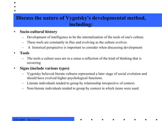 ED 6400 - BrownleeDiscuss the nature of Vygotsky's developmental method, including:Socio-cultural historyDevelopment of intelligence to be the internalization of the tools of one's culture.These tools are constantly in flux and evolving as the culture evolves.  A  historical perspective is important to consider when discussing developmentToolsThe tools a culture uses are in a sense a reflection of the kind of thinking that is occurringSigns (include various types)Vygotsky believed literate cultures represented a later stage of social evolution and should have evolved higher psychological functions. Literate individuals tended to group by relationship irrespective of context. Non-literate individuals tended to group by context in which items were used. 