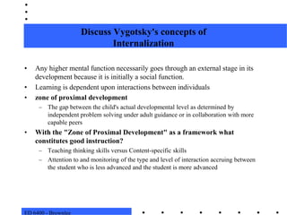 ED 6400 - BrownleeDiscuss Vygotsky's concepts ofInternalizationAny higher mental function necessarily goes through an external stage in its development because it is initially a social function.  Learning is dependent upon interactions between individualszone of proximal developmentThe gap between the child's actual developmental level as determined by independent problem solving under adult guidance or in collaboration with more capable peersWith the "Zone of Proximal Development" as a framework what constitutes good instruction?Teaching thinking skills versus Content-specific skillsAttention to and monitoring of the type and level of interaction accruing between the student who is less advanced and the student is more advanced