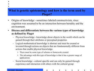 ED 6400 - BrownleeWhat is genetic epistemology and how is the term used by Piaget?Origins of knowledge - sometimes labeled constructivism, since cognition was assumed to be an interaction between heredity and the environment.Discuss and differentiate between the various types of knowledge as defined by PiagetPhysical knowledge - knowledge about objects in the world which can be gained through their attributes or perceptual propertiesLogical-mathematical knowledge is abstract and must be created or invented through actions on objects that are fundamentally different from actions that enable physical knowledge.  There must be some type of schema or framework created. The advantage with this type of knowledge is that it has a greater range of applicationsSocial knowledge - cultural specific and can only be gained through experience and interaction with others with the cultural group