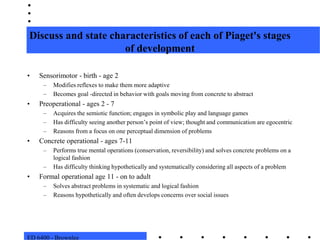 ED 6400 - BrownleeDiscuss and state characteristics of each of Piaget's stages of developmentSensorimotor - birth - age 2Modifies reflexes to make them more adaptiveBecomes goal -directed in behavior with goals moving from concrete to abstractPreoperational - ages 2 - 7Acquires the semiotic function; engages in symbolic play and language gamesHas difficulty seeing another person’s point of view; thought and communication are egocentricReasons from a focus on one perceptual dimension of problemsConcrete operational - ages 7-11Performs true mental operations (conservation, reversibility) and solves concrete problems on a logical fashionHas difficulty thinking hypothetically and systematically considering all aspects of a problemFormal operational age 11 - on to adultSolves abstract problems in systematic and logical fashionReasons hypothetically and often develops concerns over social issues