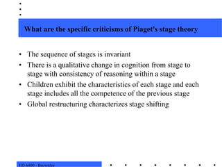 ED 6400 - BrownleeWhat are the specific criticisms of Piaget's stage theoryThe sequence of stages is invariant There is a qualitative change in cognition from stage to stage with consistency of reasoning within a stage Children exhibit the characteristics of each stage and each stage includes all the competence of the previous stageGlobal restructuring characterizes stage shifting