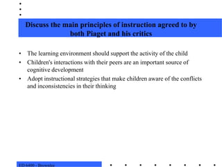 ED 6400 - BrownleeDiscuss the main principles of instruction agreed to by both Piaget and his criticsThe learning environment should support the activity of the childChildren's interactions with their peers are an important source of cognitive developmentAdopt instructional strategies that make children aware of the conflicts and inconsistencies in their thinking