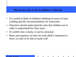 ED 6400 - BrownleeDiscuss the role of rule in children's thinkingIt is useful to think of children's thinking in terms of rules, yielding specific recommendations for instructionEducators should understand the rules that children use in order to understand how they learn.  If a child's rule is faulty, it can be corrected.  Rules and sequence of rules for each child is important to know in order to be able to teach well
