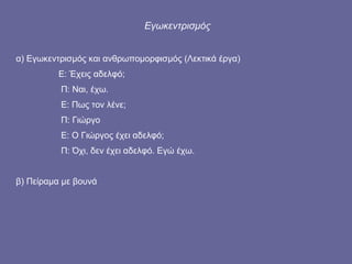 Εγωκεντρισμός α) Εγωκεντρισμός και ανθρωπομορφισμός (Λεκτικά έργα)   Ε: Έχεις αδελφό;   Π: Ναι, έχω.   Ε: Πως τον λένε;   Π: Γιώργο   Ε: Ο Γιώργος έχει αδελφό;   Π: Όχι, δεν έχει αδελφό. Εγώ έχω. β) Πείραμα με βουνά 