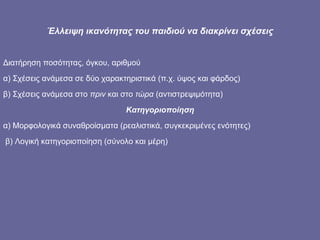 Έλλειψη ικανότητας του παιδιού να διακρίνει σχέσεις Διατήρηση ποσότητας, όγκου, αριθμού α) Σχέσεις ανάμεσα σε δύο χαρακτηριστικά (π.χ. ύψος και φάρδος) β) Σχέσεις ανάμεσα στο  πριν  και στο  τώρα  (αντιστρεψιμότητα) Κατηγοριοποίηση α) Μορφολογικά συναθροίσματα (ρεαλιστικά, συγκεκριμένες ενότητες) β) Λογική κατηγοριοποίηση (σύνολο και μέρη)  