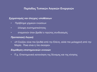 Περίοδος Τυπικών Λογικών Ενεργειών Σχηματισμός και έλεγχος υποθέσεων Πρόβλημα χημικών ενώσεων  έλλειψη συστηματικότητας σταματούν όταν βρεθεί ο πρώτος συνδυασμός Προτασιακή Λογική «Η Σούζαν είναι πιο ξανθιά από την Ελένη, αλλά πιο μελαχρινή από την Μαρία.  Ποια είναι η πιο σκούρα» Εκμάθηση επιστημονικών εννοιών  Π.χ. Επιστημονική κατανόηση της δύναμης και της κίνησης 
