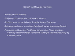 Κριτική της Θεωρίας του Πιαζέ Ανάπτυξη έναντι Μάθησης Επίδραση του κοινωνικού – πολιτισμικού πλαισίου Προβλήματα με την περίοδο των Τυπικών Λογικών Ενεργειών Βιολογικοί παράγοντες στη μάθηση  ( Νατιβισμός έναντι Κονστρουκτιβισμού) ( “Language and Learning: The Debate between Jean Piaget and Noam Chomsky” Massimo Piattelli-Palmarinim (Editor) και  “Beyond Modularity” by Karmiloff-Smith) 