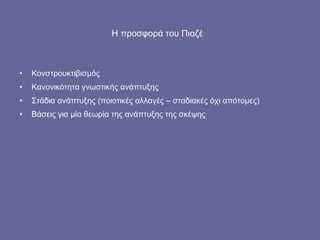 Η προσφορά του Πιαζέ   Κονστρουκτιβισμός Κανονικότητα γνωστικής ανάπτυξης Στάδια ανάπτυξης (ποιοτικές αλλαγές – σταδιακές όχι απότομες) Βάσεις για μία θεωρία της ανάπτυξης της σκέψης 