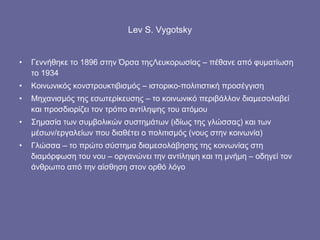Lev S. Vygotsky Γεννήθηκε το 1896 στην Όρσα τηςΛευκορωσίας – πέθανε από φυματίωση το 1934  Κοινωνικός κονστρουκτιβισμός – ιστορικο-πολιτιστική προσέγγιση Μηχανισμός της εσωτερίκευσης – το κοινωνικό περιβάλλον διαμεσολαβεί και προσδιορίζει τον τρόπο αντίληψης του ατόμου  Σημασία των συμβολικών συστημάτων (ιδίως της γλώσσας) και των μέσων/εργαλείων που διαθέτει ο πολιτισμός (νους στην κοινωνία) Γλώσσα – το πρώτο σύστημα διαμεσολάβησης της κοινωνίας στη διαμόρφωση του νου – οργανώνει την αντίληψη και τη μνήμη – οδηγεί τον άνθρωπο από την αίσθηση στον ορθό λόγο 
