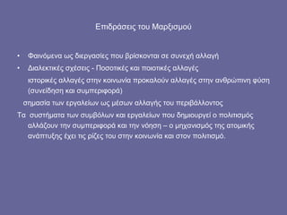 Επιδράσεις του Μαρξισμού Φαινόμενα ως διεργασίες που βρίσκονται σε συνεχή αλλαγή Διαλεκτικές σχέσεις - Ποσοτικές και ποιοτικές αλλαγές ιστορικές αλλαγές στην κοινωνία προκαλούν αλλαγές στην ανθρώπινη φύση (συνείδηση και συμπεριφορά)  σημασία των εργαλείων ως μέσων αλλαγής του περιβάλλοντος  Τα  συστήματα των συμβόλων και εργαλείων που δημιουργεί ο πολιτισμός αλλάζουν την συμπεριφορά και την νόηση – ο μηχανισμός της ατομικής ανάπτυξης έχει τις ρίζες του στην κοινωνία και στον πολιτισμό. 