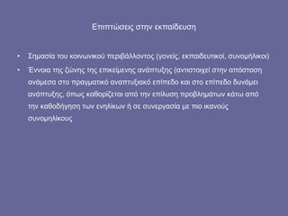 Επιπτώσεις στην εκπαίδευση Σημασία του κοινωνικού περιβάλλοντος (γονείς, εκπαιδευτικοί, συνομήλικοι) Έννοια της ζώνης της επικείμενης ανάπτυξης (αντιστοιχεί στην απόσταση ανάμεσα στο πραγματικό αναπτυξιακό επίπεδο και στο επίπεδο δυνάμει ανάπτυξης, όπως καθορίζεται από την επίλυση προβλημάτων κάτω από την καθοδήγηση των ενηλίκων ή σε συνεργασία με πιο ικανούς συνομηλίκους 