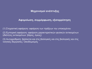 Μηχανισμοί ανάπτυξης Αφομοίωση, συμμόρφωση, εξισορρόπηση  (1) Στοχαστική αφαίρεση: αφαίρεση των πράξεων του υποκειμένου (2) Εμπειρική αφαίρεση: αφαίρεση χαρακτηριστικών φυσικών αντικειμένων (ιδιότητες αντικειμένων: βάρος, όγκος) (3) Αυτορρύθμιση: βρίσκεται και στις βιολογικές και στις βιολογικές και στις νοητικές διεργασίες: Οικοδομισμός 
