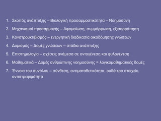 Σκοπός ανάπτυξης – Βιολογική προσαρμοστικότητα – Νοημοσύνη Μηχανισμοί προσαρμογής – Αφομοίωση, συμμόρφωση, εξισορρόπηση Κονστρουκτιβισμός – ενεργητική διαδικασία οικοδόμησης γνώσεων  Δομισμός – Δομές γνώσεων – στάδια ανάπτυξης Επιστημολογία – σχέσεις ανάμεσα σε οντογένεση και φυλογένεση Μαθηματικά – Δομές ανθρώπινης νοημοσύνης = λογικομαθηματικές δομές Έννοια του συνόλου – σύνθεση, αντιματαθετικότητα, ουδέτερο στοιχείο, αντιστρεψιμότητα  